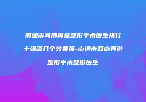 南通市耳廓再造整形手术医生排行十强哪几个效果强-南通市耳廓再造整形手术整形医生