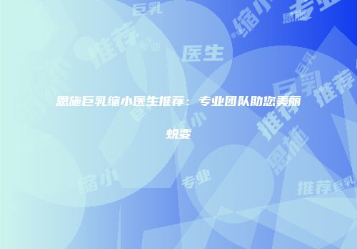 恩施巨乳缩小医生推荐：专业团队助您美丽蜕变