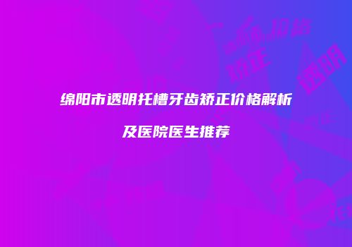 绵阳市透明托槽牙齿矫正价格解析及医院医生推荐