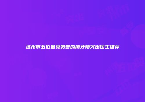 达州市五位备受赞誉的前牙槽突出医生推荐