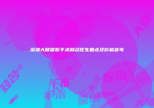 深圳大腿吸脂手术知名医生盘点及价格参考