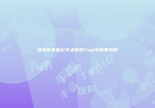 漳州市去胎记手术医院Top10榜单揭晓