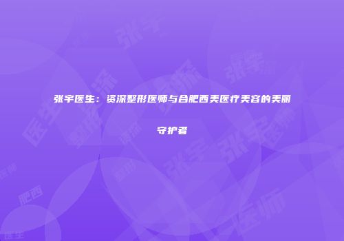 张宇医生：资深整形医师与合肥西美医疗美容的美丽守护者