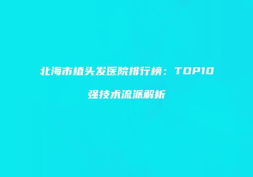 北海市植头发医院排行榜：TOP10强技术流派解析