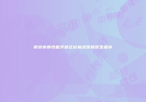 南京市骨性龅牙矫正价格及医院医生推荐