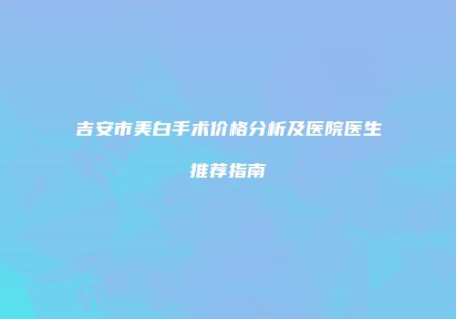 吉安市美白手术价格分析及医院医生推荐指南