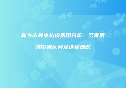 新乡市光电拉皮费用分析：多家医院价格区间及选择建议
