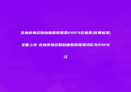 吉林市玻尿酸自体脂肪隆鼻2025价格表(收费标准)全面上线-吉林市玻尿酸自体脂肪隆鼻均价为5426元