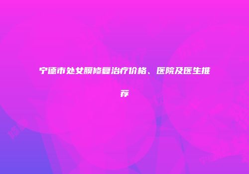 宁德市处女膜修复治疗价格、医院及医生推荐