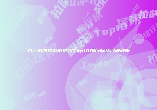 拉萨市眼袋整形医院Top10排行榜及口碑解析