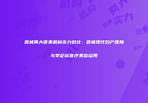 晋城两大医美机构实力对比：晋城现代妇产医院与李纪庆医疗美容诊所