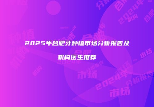 2025年合肥牙种植市场分析报告及机构医生推荐
