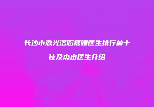 长沙市激光溶脂瘦腰医生排行前十佳及杰出医生介绍