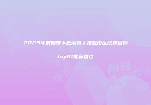 2025年庆阳市下巴削骨手术整形医院排名榜top10推荐盘点