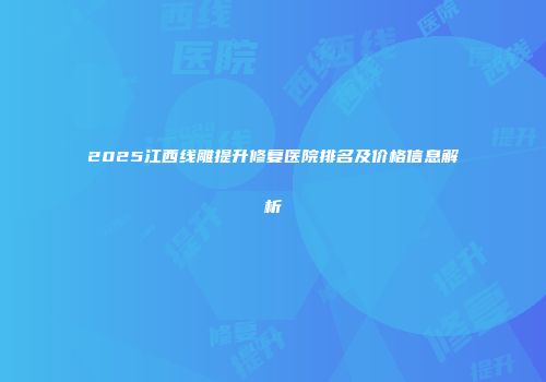2025江西线雕提升修复医院排名及价格信息解析
