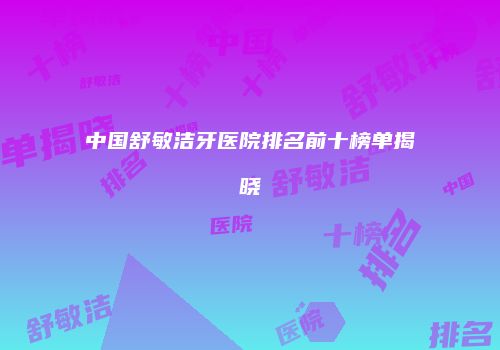 中国舒敏洁牙医院排名前十榜单揭晓
