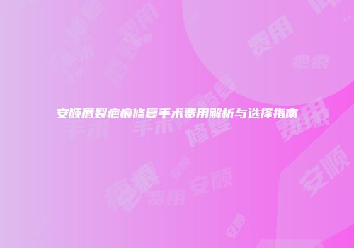 安顺唇裂疤痕修复手术费用解析与选择指南