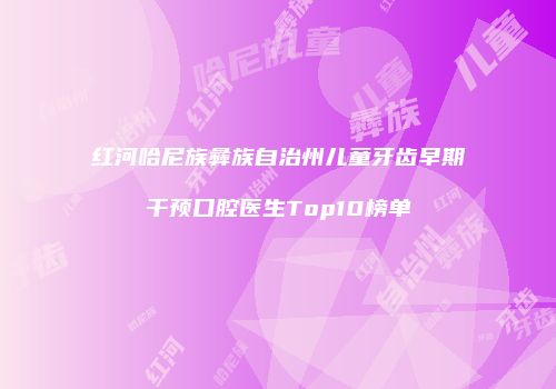 红河哈尼族彝族自治州儿童牙齿早期干预口腔医生Top10榜单