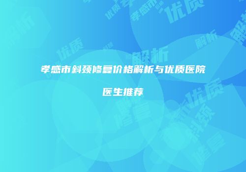 孝感市斜颈修复价格解析与优质医院医生推荐