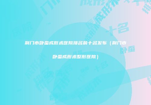 荆门市卧蚕成形术医院排名前十名发布（荆门市卧蚕成形术整形医院）