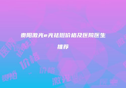 贵阳激光e光祛斑价格及医院医生推荐