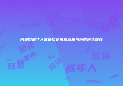 自贡市成年人耳朵矫正价格解析与医院医生推荐