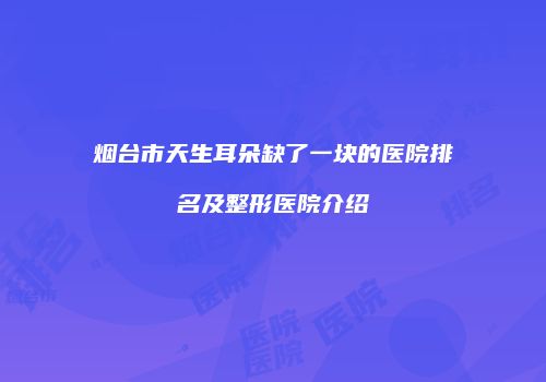 烟台市天生耳朵缺了一块的医院排名及整形医院介绍