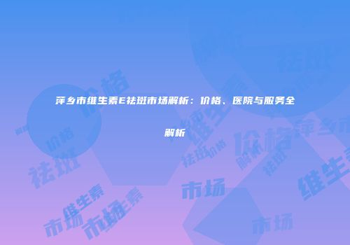 萍乡市维生素E祛斑市场解析：价格、医院与服务全解析