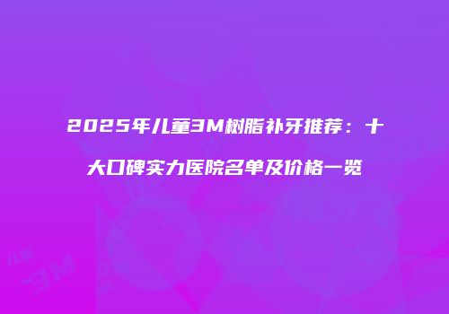 2025年儿童3M树脂补牙推荐：十大口碑实力医院名单及价格一览