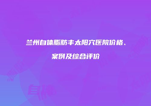 兰州自体脂肪丰太阳穴医院价格、案例及综合评价