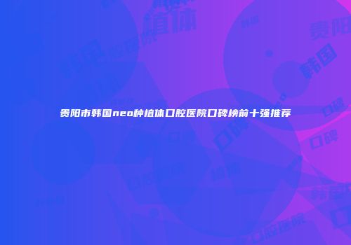 贵阳市韩国neo种植体口腔医院口碑榜前十强推荐