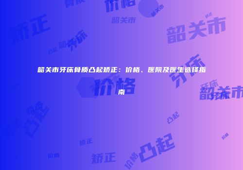韶关市牙床骨质凸起矫正：价格、医院及医生选择指南