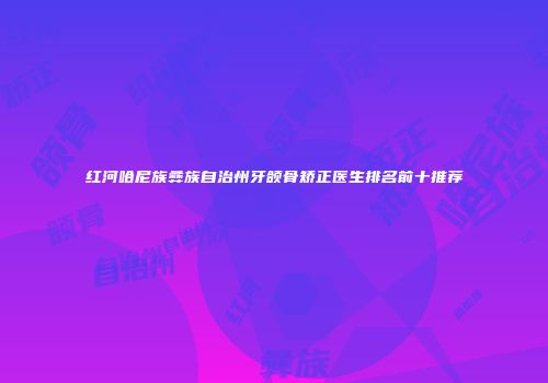 红河哈尼族彝族自治州牙颌骨矫正医生排名前十推荐