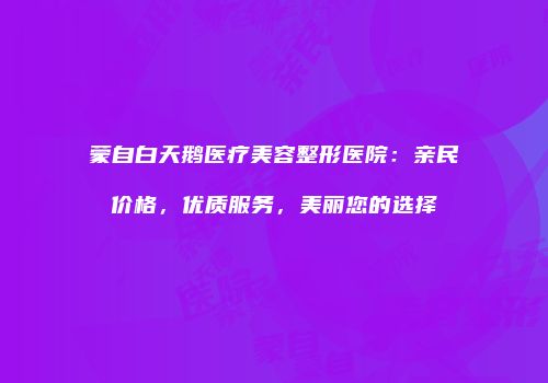 蒙自白天鹅医疗美容整形医院：亲民价格，优质服务，美丽您的选择