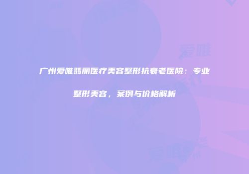 广州爱唯翡丽医疗美容整形抗衰老医院：专业整形美容，案例与价格解析