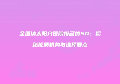 全国填太阳穴医院排名前50：揭秘优质机构与选择要点