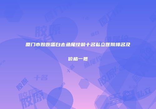 厦门市胶原蛋白去鱼尾纹前十名私立医院排名及价格一览