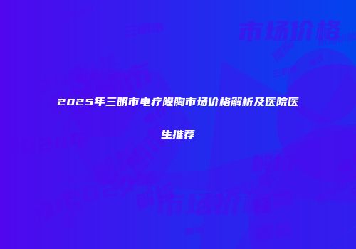2025年三明市电疗隆胸市场价格解析及医院医生推荐