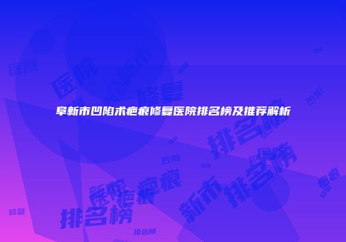 阜新市凹陷术疤痕修复医院排名榜及推荐解析