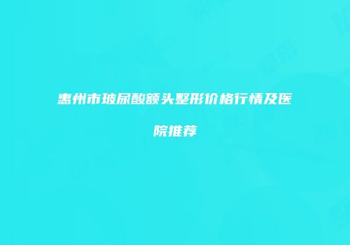 惠州市玻尿酸额头整形价格行情及医院推荐