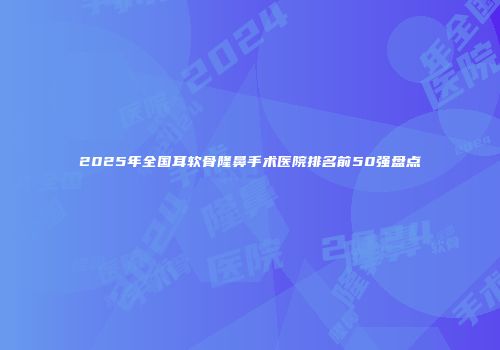 2025年全国耳软骨隆鼻手术医院排名前50强盘点