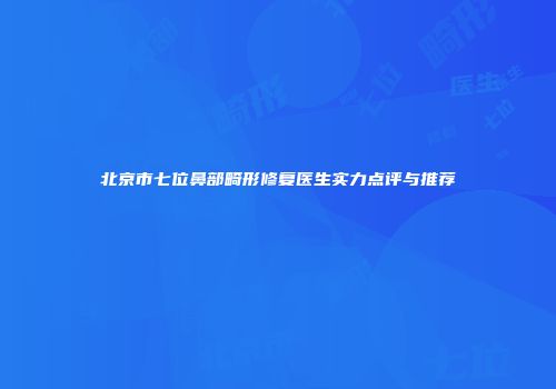 北京市七位鼻部畸形修复医生实力点评与推荐