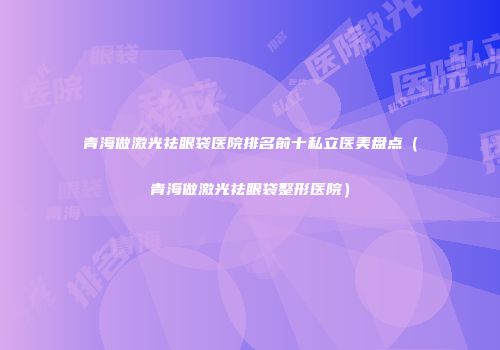 青海做激光祛眼袋医院排名前十私立医美盘点（青海做激光祛眼袋整形医院）