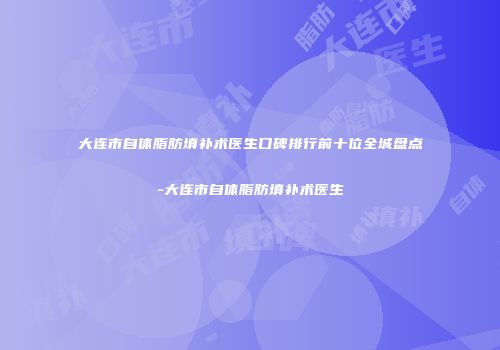 大连市自体脂肪填补术医生口碑排行前十位全城盘点-大连市自体脂肪填补术医生