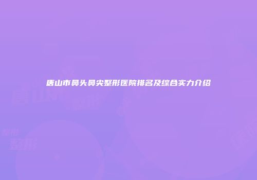 唐山市鼻头鼻尖整形医院排名及综合实力介绍