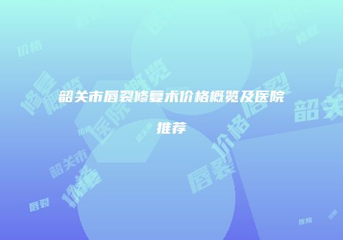韶关市唇裂修复术价格概览及医院推荐