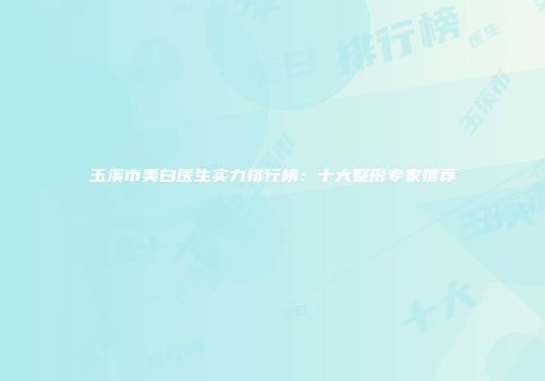 玉溪市美白医生实力排行榜：十大整形专家推荐