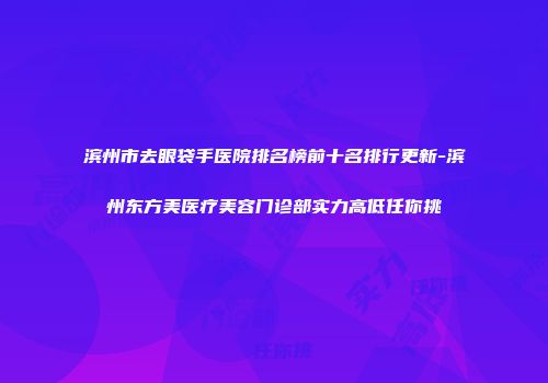 滨州市去眼袋手医院排名榜前十名排行更新-滨州东方美医疗美容门诊部实力高低任你挑