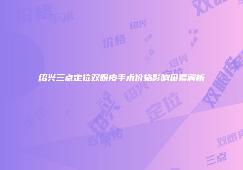 绍兴三点定位双眼皮手术价格影响因素解析