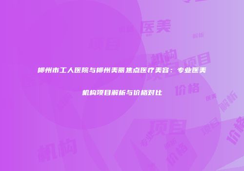 柳州市工人医院与柳州美丽焦点医疗美容：专业医美机构项目解析与价格对比